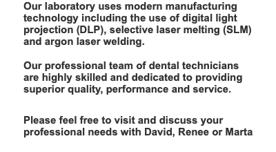 Our laboratory uses modern manufacturing technology including the use of digital light projection (DLP), selective laser melting (SLM)  and argon laser welding.  Our professional team of dental technicians are highly skilled and dedicated to providing superior quality, performance and service.   Please feel free to visit and discuss your professional needs with David, Renee or Marta