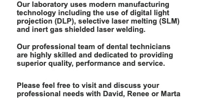 Our laboratory uses modern manufacturing technology including the use of digital light projection (DLP), selective laser melting (SLM)  and inert gas shielded laser welding.  Our professional team of dental technicians are highly skilled and dedicated to providing superior quality, performance and service.   Please feel free to visit and discuss your professional needs with David, Renee or Marta